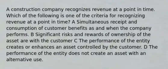 A construction company recognizes revenue at a point in time. Which of the following is one of the criteria for recognizing revenue at a point in time? A Simultaneous receipt and consumption of customer benefits as and when the company performs. B Significant risks and rewards of ownership of the asset are with the customer C The performance of the entity creates or enhances an asset controlled by the customer. D The performance of the entity does not create an asset with an alternative use.