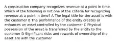 A construction company recognizes revenue at a point in time. Which of the following is not one of the criteria for recognizing revenue at a point in time? A The legal title for the asset is with the customer B The performance of the entity creates or enhances an asset controlled by the customer C Physical possession of the asset is transferred by the entity to the customer D Significant risks and rewards of ownership of the asset are with the customer