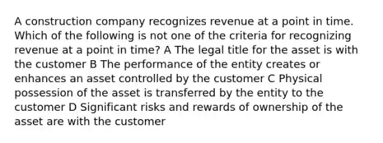 A construction company recognizes revenue at a point in time. Which of the following is not one of the criteria for recognizing revenue at a point in time? A The legal title for the asset is with the customer B The performance of the entity creates or enhances an asset controlled by the customer C Physical possession of the asset is transferred by the entity to the customer D Significant risks and rewards of ownership of the asset are with the customer