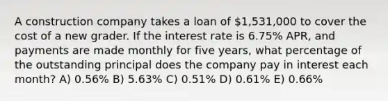 A construction company takes a loan of 1,531,000 to cover the cost of a new grader. If the interest rate is 6.75% APR, and payments are made monthly for five years, what percentage of the outstanding principal does the company pay in interest each month? A) 0.56% B) 5.63% C) 0.51% D) 0.61% E) 0.66%