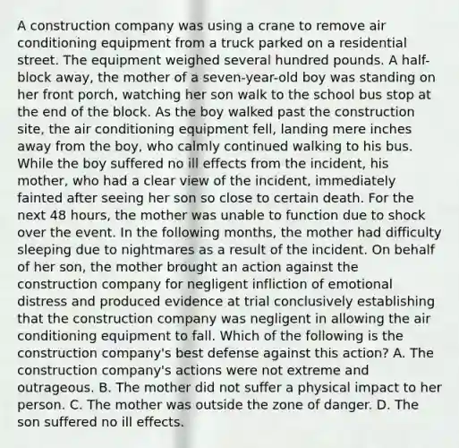 A construction company was using a crane to remove air conditioning equipment from a truck parked on a residential street. The equipment weighed several hundred pounds. A half-block away, the mother of a seven-year-old boy was standing on her front porch, watching her son walk to the school bus stop at the end of the block. As the boy walked past the construction site, the air conditioning equipment fell, landing mere inches away from the boy, who calmly continued walking to his bus. While the boy suffered no ill effects from the incident, his mother, who had a clear view of the incident, immediately fainted after seeing her son so close to certain death. For the next 48 hours, the mother was unable to function due to shock over the event. In the following months, the mother had difficulty sleeping due to nightmares as a result of the incident. On behalf of her son, the mother brought an action against the construction company for negligent infliction of emotional distress and produced evidence at trial conclusively establishing that the construction company was negligent in allowing the air conditioning equipment to fall. Which of the following is the construction company's best defense against this action? A. The construction company's actions were not extreme and outrageous. B. The mother did not suffer a physical impact to her person. C. The mother was outside the zone of danger. D. The son suffered no ill effects.