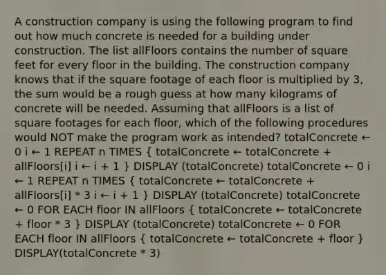 A construction company is using the following program to find out how much concrete is needed for a building under construction. The list allFloors contains the number of square feet for every floor in the building. The construction company knows that if the square footage of each floor is multiplied by 3, the sum would be a rough guess at how many kilograms of concrete will be needed. Assuming that allFloors is a list of square footages for each floor, which of the following procedures would NOT make the program work as intended? totalConcrete ← 0 i ← 1 REPEAT n TIMES ( totalConcrete ← totalConcrete + allFloors[i] i ← i + 1 ) DISPLAY (totalConcrete) totalConcrete ← 0 i ← 1 REPEAT n TIMES ( totalConcrete ← totalConcrete + allFloors[i] * 3 i ← i + 1 ) DISPLAY (totalConcrete) totalConcrete ← 0 FOR EACH floor IN allFloors ( totalConcrete ← totalConcrete + floor * 3 ) DISPLAY (totalConcrete) totalConcrete ← 0 FOR EACH floor IN allFloors ( totalConcrete ← totalConcrete + floor ) DISPLAY(totalConcrete * 3)