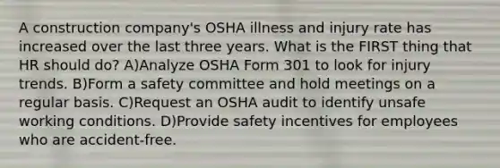 A construction company's OSHA illness and injury rate has increased over the last three years. What is the FIRST thing that HR should do? A)Analyze OSHA Form 301 to look for injury trends. B)Form a safety committee and hold meetings on a regular basis. C)Request an OSHA audit to identify unsafe working conditions. D)Provide safety incentives for employees who are accident-free.