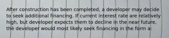 After construction has been completed, a developer may decide to seek additional financing. If current interest rate are relatively high, but developer expects them to decline in the near future, the developer would most likely seek financing in the form a: