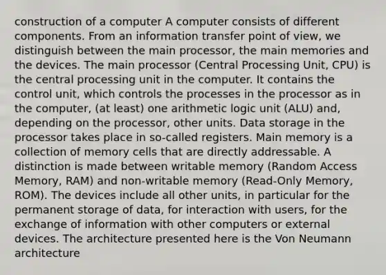 construction of a computer A computer consists of different components. From an information transfer point of view, we distinguish between the main processor, the main memories and the devices. The main processor (Central Processing Unit, CPU) is the central processing unit in the computer. It contains the control unit, which controls the processes in the processor as in the computer, (at least) one arithmetic logic unit (ALU) and, depending on the processor, other units. Data storage in the processor takes place in so-called registers. Main memory is a collection of memory cells that are directly addressable. A distinction is made between writable memory (Random Access Memory, RAM) and non-writable memory (Read-Only Memory, ROM). The devices include all other units, in particular for the permanent storage of data, for interaction with users, for the exchange of information with other computers or external devices. The architecture presented here is the Von Neumann architecture