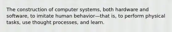 The construction of computer systems, both hardware and software, to imitate human behavior—that is, to perform physical tasks, use thought processes, and learn.