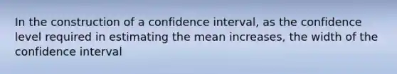 In the construction of a confidence interval, as the confidence level required in estimating the mean increases, the width of the confidence interval