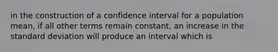 in the construction of a confidence interval for a population mean, if all other terms remain constant, an increase in the standard deviation will produce an interval which is