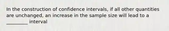 In the construction of confidence intervals, if all other quantities are unchanged, an increase in the sample size will lead to a _________ interval