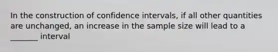 In the construction of confidence intervals, if all other quantities are unchanged, an increase in the sample size will lead to a _______ interval