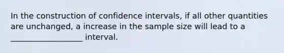 In the construction of confidence intervals, if all other quantities are unchanged, a increase in the sample size will lead to a __________________ interval.