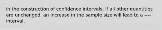 in the construction of confidence intervals, if all other quantities are unchanged, an increase in the sample size will lead to a ---- interval.