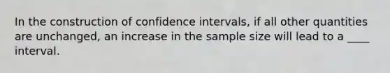 In the construction of confidence intervals, if all other quantities are unchanged, an increase in the sample size will lead to a ____ interval.