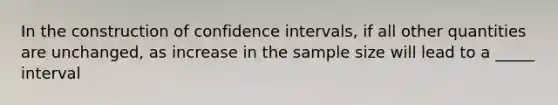 In the construction of confidence intervals, if all other quantities are unchanged, as increase in the sample size will lead to a _____ interval