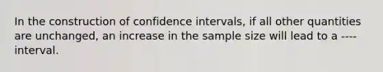 In the construction of confidence intervals, if all other quantities are unchanged, an increase in the sample size will lead to a ---- interval.