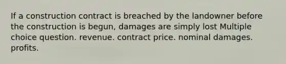 If a construction contract is breached by the landowner before the construction is begun, damages are simply lost Multiple choice question. revenue. contract price. nominal damages. profits.