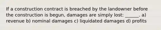 If a construction contract is breached by the landowner before the construction is begun, damages are simply lost: ______. a) revenue b) nominal damages c) liquidated damages d) profits