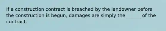 If a construction contract is breached by the landowner before the construction is begun, damages are simply the ______ of the contract.