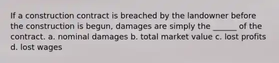 If a construction contract is breached by the landowner before the construction is begun, damages are simply the ______ of the contract. a. nominal damages b. total market value c. lost profits d. lost wages