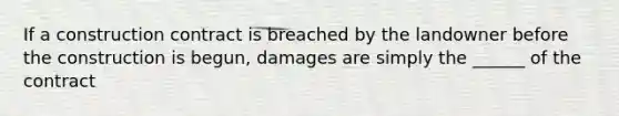 If a construction contract is breached by the landowner before the construction is begun, damages are simply the ______ of the contract