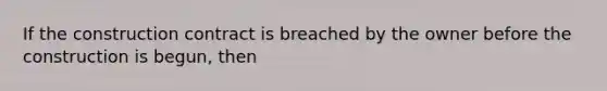 If the construction contract is breached by the owner before the construction is begun, then