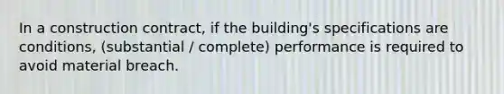 In a construction contract, if the building's specifications are conditions, (substantial / complete) performance is required to avoid material breach.