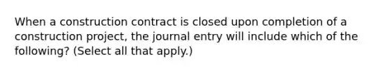 When a construction contract is closed upon completion of a construction project, the journal entry will include which of the following? (Select all that apply.)