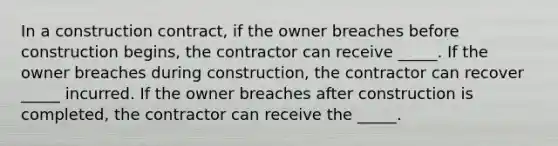 In a construction contract, if the owner breaches before construction begins, the contractor can receive _____. If the owner breaches during construction, the contractor can recover _____ incurred. If the owner breaches after construction is completed, the contractor can receive the _____.