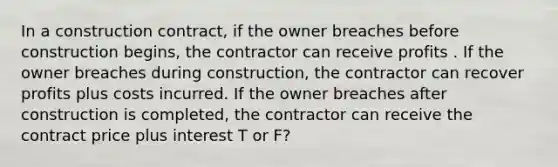 In a construction contract, if the owner breaches before construction begins, the contractor can receive profits . If the owner breaches during construction, the contractor can recover profits plus costs incurred. If the owner breaches after construction is completed, the contractor can receive the contract price plus interest T or F?