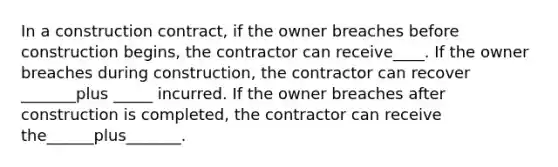 In a construction contract, if the owner breaches before construction begins, the contractor can receive____. If the owner breaches during construction, the contractor can recover _______plus _____ incurred. If the owner breaches after construction is completed, the contractor can receive the______plus_______.