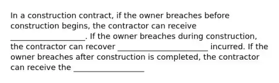 In a construction contract, if the owner breaches before construction begins, the contractor can receive ___________________. If the owner breaches during construction, the contractor can recover _______________________ incurred. If the owner breaches after construction is completed, the contractor can receive the __________________