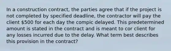 In a construction contract, the parties agree that if the project is not completed by specified deadline, the contractor will pay the client 500 for each day the compic delayed. This predetermined amount is stated in the contract and is meant to cor client for any losses incurred due to the delay. What term best describes this provision in the contract?