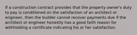 If a construction contract provides that the property owner's duty to pay is conditioned on the satisfaction of an architect or engineer, then the builder cannot recover payments due if the architect or engineer honestly has a good faith reason for withholding a certificate indicating his or her satisfaction.