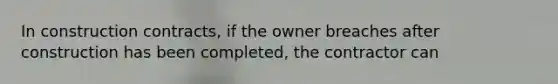 In construction contracts, if the owner breaches after construction has been completed, the contractor can