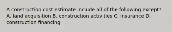 A construction cost estimate include all of the following except? A. land acquisition B. construction activities C. insurance D. construction financing