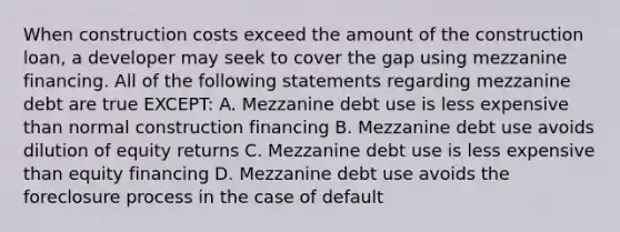 When construction costs exceed the amount of the construction loan, a developer may seek to cover the gap using mezzanine financing. All of the following statements regarding mezzanine debt are true EXCEPT: A. Mezzanine debt use is less expensive than normal construction financing B. Mezzanine debt use avoids dilution of equity returns C. Mezzanine debt use is less expensive than equity financing D. Mezzanine debt use avoids the foreclosure process in the case of default