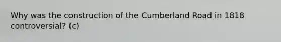 Why was the construction of the Cumberland Road in 1818 controversial? (c)