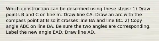 Which construction can be described using these steps: 1) Draw points B and C on line m. Draw line CA. Draw an arc with the compass point at B so it crosses line BA and line BC. 2) Copy angle ABC on line BA. Be sure the two angles are corresponding. Label the new angle EAD. Draw line AD.