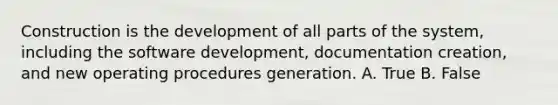 Construction is the development of all parts of the system, including the software development, documentation creation, and new operating procedures generation. A. True B. False