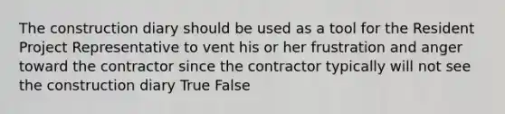 The construction diary should be used as a tool for the Resident Project Representative to vent his or her frustration and anger toward the contractor since the contractor typically will not see the construction diary True False