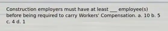 Construction employers must have at least ___ employee(s) before being required to carry Workers' Compensation. a. 10 b. 5 c. 4 d. 1