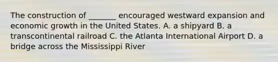 The construction of _______ encouraged westward expansion and economic growth in the United States. A. a shipyard B. a transcontinental railroad C. the Atlanta International Airport D. a bridge across the Mississippi River