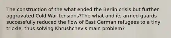 The construction of the what ended the Berlin crisis but further aggravated Cold War tensions?The what and its armed guards successfully reduced the flow of East German refugees to a tiny trickle, thus solving Khrushchev's main problem?