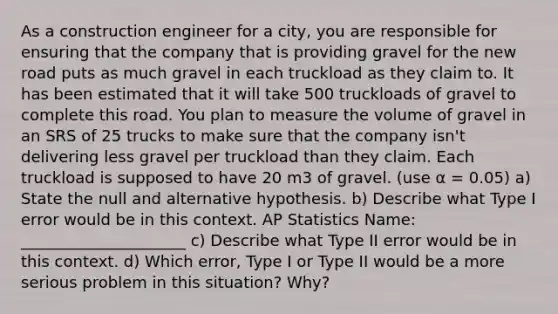 As a construction engineer for a city, you are responsible for ensuring that the company that is providing gravel for the new road puts as much gravel in each truckload as they claim to. It has been estimated that it will take 500 truckloads of gravel to complete this road. You plan to measure the volume of gravel in an SRS of 25 trucks to make sure that the company isn't delivering less gravel per truckload than they claim. Each truckload is supposed to have 20 m3 of gravel. (use α = 0.05) a) State the null and alternative hypothesis. b) Describe what Type I error would be in this context. AP Statistics Name: _____________________ c) Describe what Type II error would be in this context. d) Which error, Type I or Type II would be a more serious problem in this situation? Why?