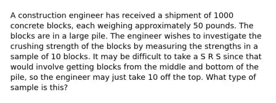 A construction engineer has received a shipment of 1000 concrete blocks, each weighing approximately 50 pounds. The blocks are in a large pile. The engineer wishes to investigate the crushing strength of the blocks by measuring the strengths in a sample of 10 blocks. It may be difficult to take a S R S since that would involve getting blocks from the middle and bottom of the pile, so the engineer may just take 10 off the top. What type of sample is this?