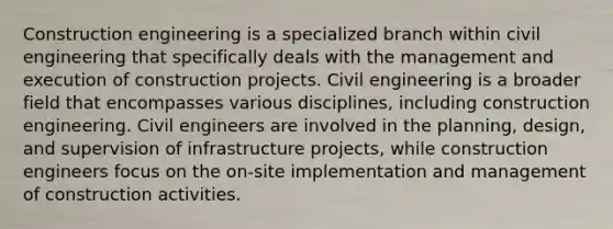 Construction engineering is a specialized branch within civil engineering that specifically deals with the management and execution of construction projects. Civil engineering is a broader field that encompasses various disciplines, including construction engineering. Civil engineers are involved in the planning, design, and supervision of infrastructure projects, while construction engineers focus on the on-site implementation and management of construction activities.