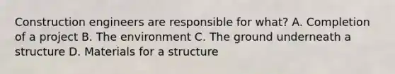 Construction engineers are responsible for what? A. Completion of a project B. The environment C. The ground underneath a structure D. Materials for a structure