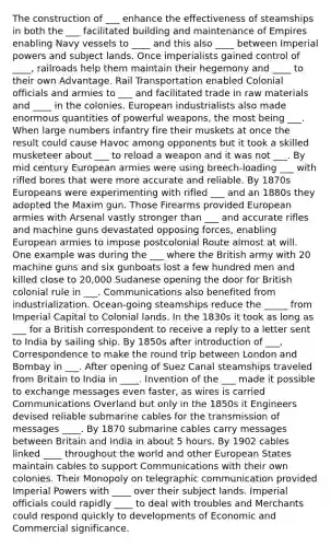 The construction of ___ enhance the effectiveness of steamships in both the ___ facilitated building and maintenance of Empires enabling Navy vessels to ____ and this also ____ between Imperial powers and subject lands. Once imperialists gained control of ____, railroads help them maintain their hegemony and ____ to their own Advantage. Rail Transportation enabled Colonial officials and armies to ___ and facilitated trade in raw materials and ____ in the colonies. European industrialists also made enormous quantities of powerful weapons, the most being ___. When large numbers infantry fire their muskets at once the result could cause Havoc among opponents but it took a skilled musketeer about ___ to reload a weapon and it was not ___. By mid century European armies were using breech-loading ___ with rifled bores that were more accurate and reliable. By 1870s Europeans were experimenting with rifled ___ and an 1880s they adopted the Maxim gun. Those Firearms provided European armies with Arsenal vastly stronger than ___ and accurate rifles and machine guns devastated opposing forces, enabling European armies to impose postcolonial Route almost at will. One example was during the ___ where the British army with 20 machine guns and six gunboats lost a few hundred men and killed close to 20,000 Sudanese opening the door for British colonial rule in ___. Communications also benefited from industrialization. Ocean-going steamships reduce the _____ from Imperial Capital to Colonial lands. In the 1830s it took as long as ___ for a British correspondent to receive a reply to a letter sent to India by sailing ship. By 1850s after introduction of ___, Correspondence to make the round trip between London and Bombay in ___. After opening of Suez Canal steamships traveled from Britain to India in ____. Invention of the ___ made it possible to exchange messages even faster, as wires is carried Communications Overland but only in the 1850s it Engineers devised reliable submarine cables for the transmission of messages ____. By 1870 submarine cables carry messages between Britain and India in about 5 hours. By 1902 cables linked ____ throughout the world and other European States maintain cables to support Communications with their own colonies. Their Monopoly on telegraphic communication provided Imperial Powers with ____ over their subject lands. Imperial officials could rapidly ____ to deal with troubles and Merchants could respond quickly to developments of Economic and Commercial significance.