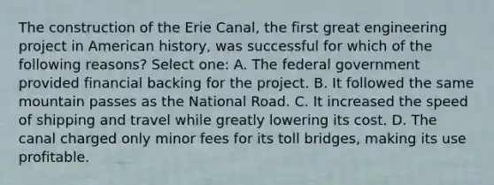 The construction of the Erie Canal, the first great engineering project in American history, was successful for which of the following reasons? Select one: A. The federal government provided financial backing for the project. B. It followed the same mountain passes as the National Road. C. It increased the speed of shipping and travel while greatly lowering its cost. D. The canal charged only minor fees for its toll bridges, making its use profitable.