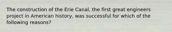 The construction of the Erie Canal, the first great engineers project in American history, was successful for which of the following reasons?